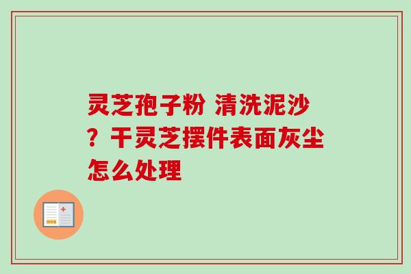 灵芝孢子粉 清洗泥沙？干灵芝摆件表面灰尘怎么处理