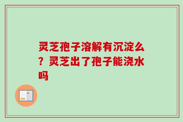 灵芝孢子溶解有沉淀么？灵芝出了孢子能浇水吗