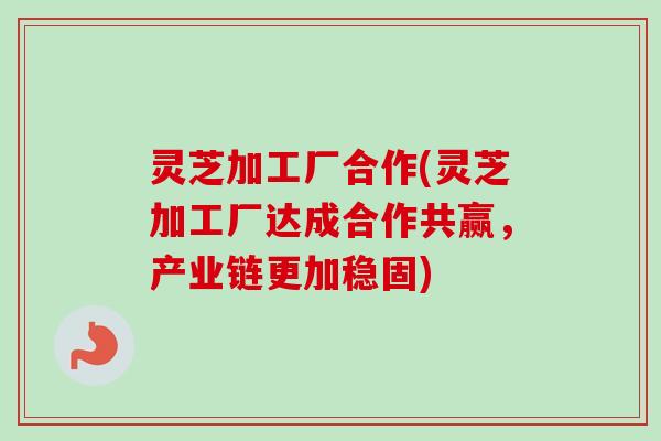灵芝加工厂合作(灵芝加工厂达成合作共赢，产业链更加稳固)