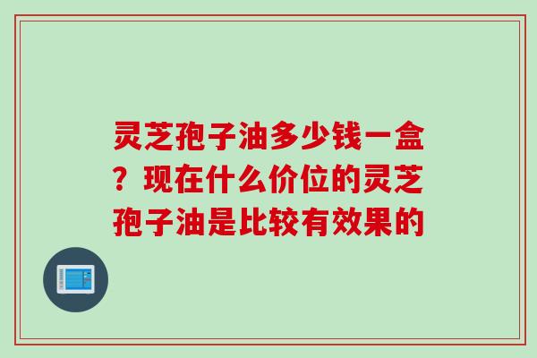 灵芝孢子油多少钱一盒?现在什么价位的灵芝孢子油是比较有效果的 灵芝孢子油多少钱一盒?现在什么价位的灵芝孢子油是比较有效果的