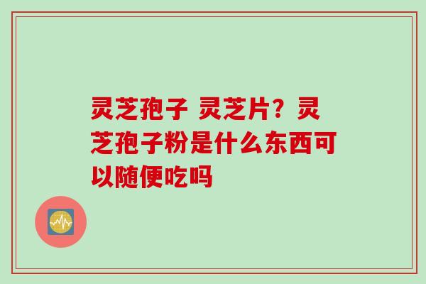 灵芝孢子 灵芝片？灵芝孢子粉是什么东西可以随便吃吗