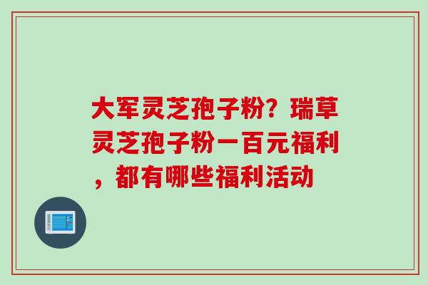 大军灵芝孢子粉？瑞草灵芝孢子粉一百元福利，都有哪些福利活动