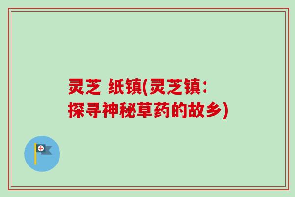 灵芝 纸镇(灵芝镇：探寻神秘草药的故乡)