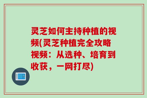 灵芝如何主持种植的视频(灵芝种植完全攻略视频：从选种、培育到收获，一网打尽)