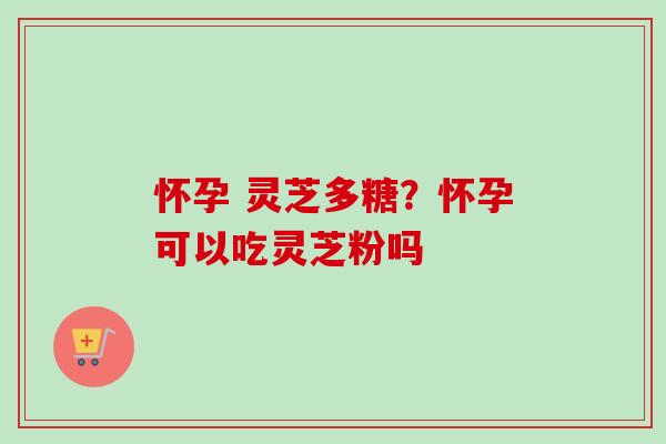 怀孕 灵芝多糖?怀孕可以吃灵芝粉吗 怀孕 灵芝多糖?怀孕可以吃灵芝粉吗