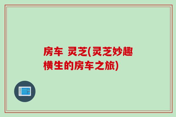 房车 灵芝(灵芝妙趣横生的房车之旅)
