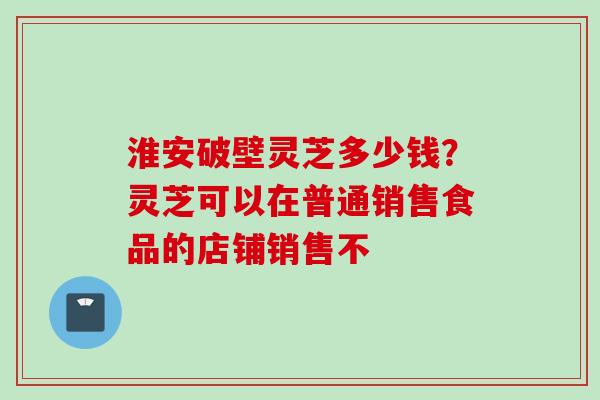 淮安破壁灵芝多少钱？灵芝可以在普通销售食品的店铺销售不
