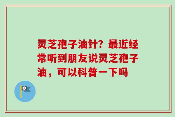 灵芝孢子油针？最近经常听到朋友说灵芝孢子油，可以科普一下吗