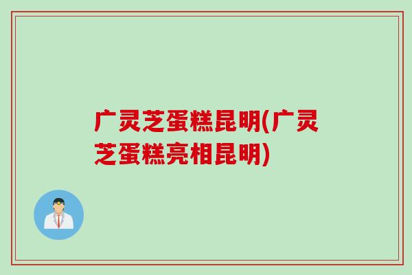 广灵芝蛋糕昆明(广灵芝蛋糕亮相昆明)