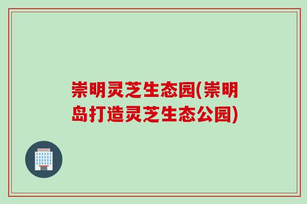 崇明灵芝生态园(崇明岛打造灵芝生态公园)