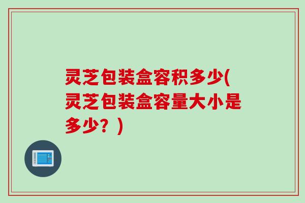 灵芝包装盒容积多少(灵芝包装盒容量大小是多少？)