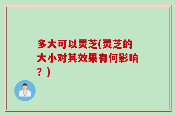 多大可以灵芝(灵芝的大小对其效果有何影响？)