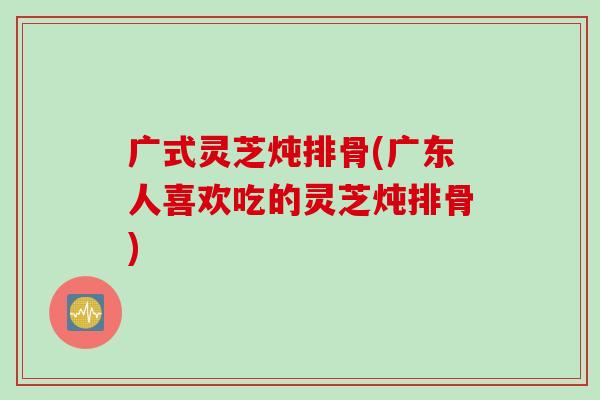 广式灵芝炖排骨(广东人喜欢吃的灵芝炖排骨)