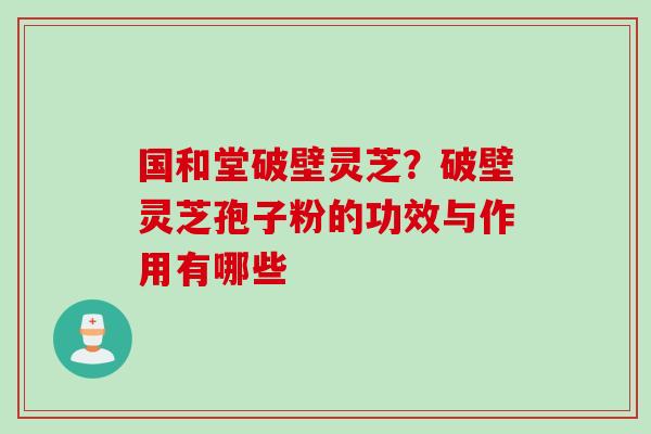 国和堂破壁灵芝？破壁灵芝孢子粉的功效与作用有哪些