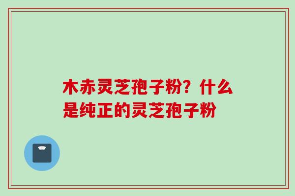 木赤灵芝孢子粉？什么是纯正的灵芝孢子粉