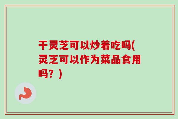 干灵芝可以炒着吃吗(灵芝可以作为菜品食用吗？)