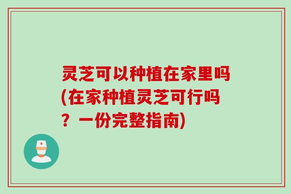 灵芝可以种植在家里吗(在家种植灵芝可行吗？一份完整指南)