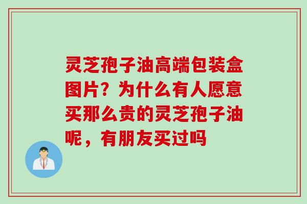 灵芝孢子油高端包装盒图片？为什么有人愿意买那么贵的灵芝孢子油呢，有朋友买过吗