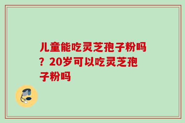儿童能吃灵芝孢子粉吗？20岁可以吃灵芝孢子粉吗