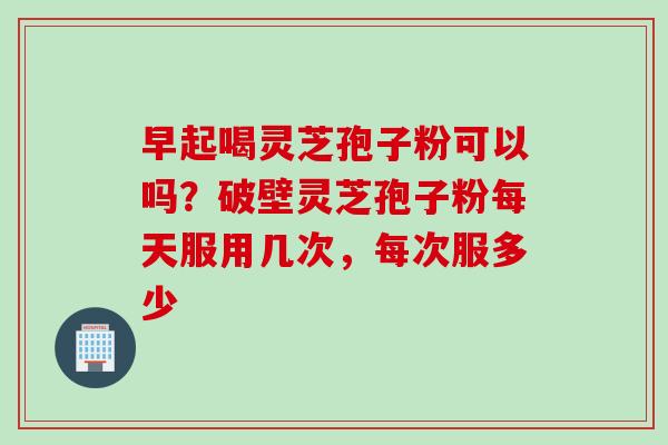 早起喝灵芝孢子粉可以吗？破壁灵芝孢子粉每天服用几次，每次服多少