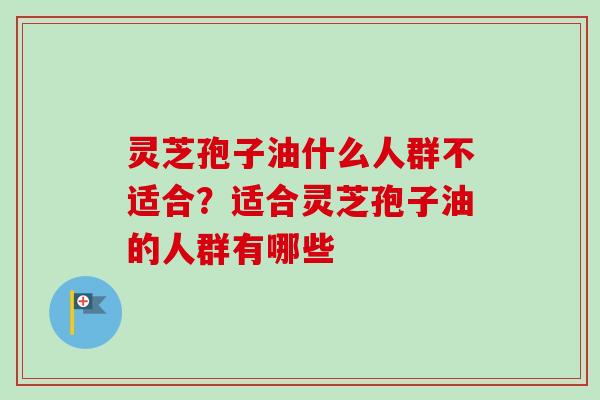 灵芝孢子油什么人群不适合？适合灵芝孢子油的人群有哪些