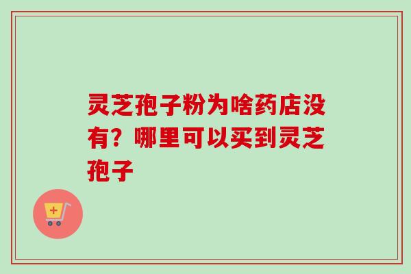 灵芝孢子粉为啥药店没有？哪里可以买到灵芝孢子