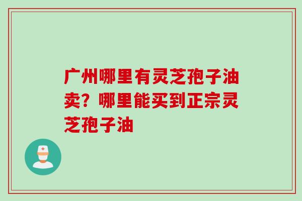 广州哪里有灵芝孢子油卖？哪里能买到正宗灵芝孢子油