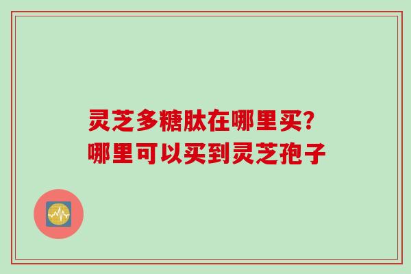 灵芝多糖肽在哪里买?哪里可以买到灵芝孢子 灵芝多糖肽在哪里买?哪里可以买到灵芝孢子