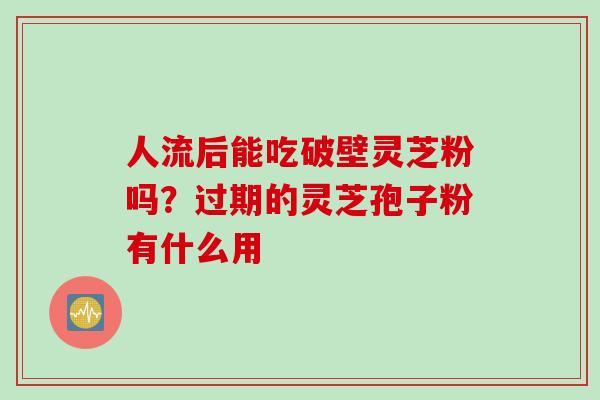人流后能吃破壁灵芝粉吗？过期的灵芝孢子粉有什么用