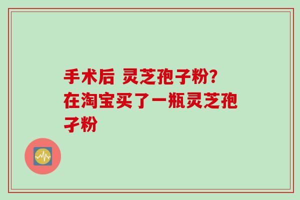 手术后 灵芝孢子粉？在淘宝买了一瓶灵芝孢孑粉