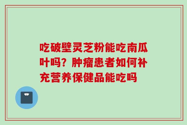 吃破壁灵芝粉能吃南瓜叶吗？肿瘤患者如何补充营养保健品能吃吗