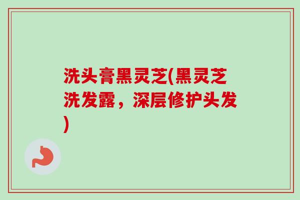 洗头膏黑灵芝(黑灵芝洗发露，深层修护头发)