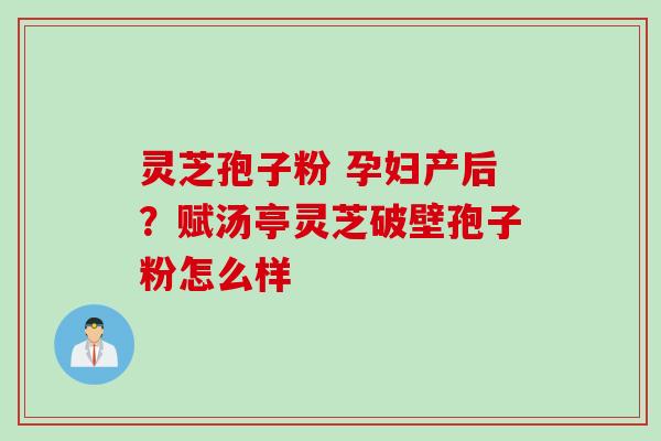 灵芝孢子粉 孕妇产后？赋汤亭灵芝破壁孢子粉怎么样