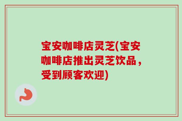 宝安咖啡店灵芝(宝安咖啡店推出灵芝饮品，受到顾客欢迎)