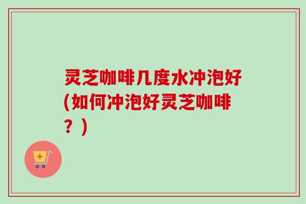 灵芝咖啡几度水冲泡好(如何冲泡好灵芝咖啡？)