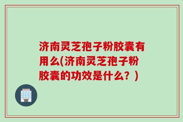 济南灵芝孢子粉胶囊有用么(济南灵芝孢子粉胶囊的功效是什么？)