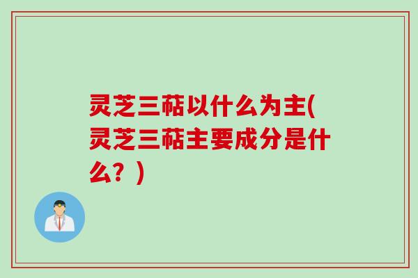 灵芝三萜以什么为主(灵芝三萜主要成分是什么?) 灵芝三萜以什么为主(灵芝三萜主要成分是什么?)