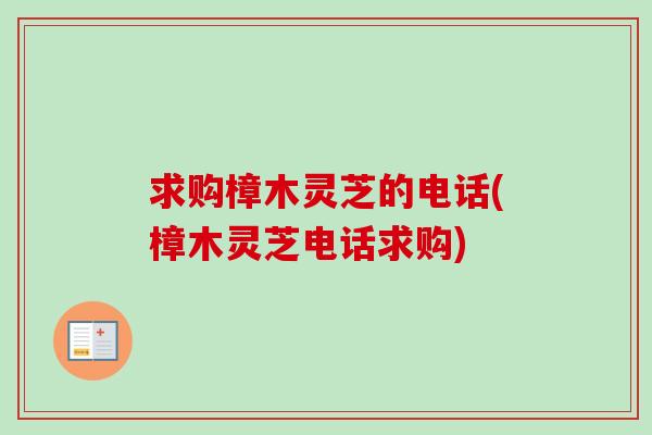 求购樟木灵芝的电话(樟木灵芝电话求购)