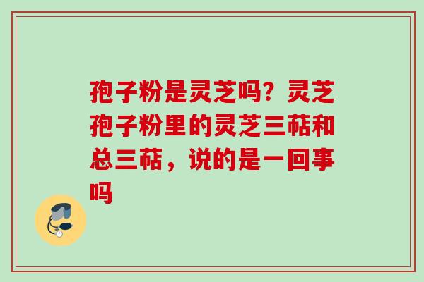 孢子粉是灵芝吗？灵芝孢子粉里的灵芝三萜和总三萜，说的是一回事吗