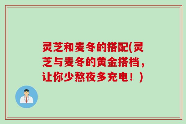 灵芝和麦冬的搭配(灵芝与麦冬的黄金搭档，让你少熬夜多充电！)
