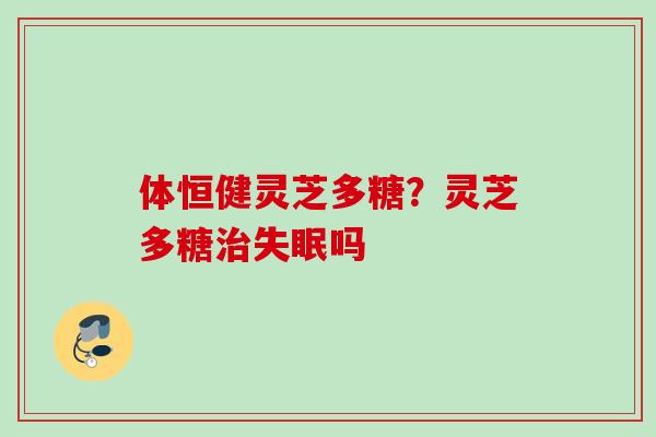 体恒健灵芝多糖？灵芝多糖治失眠吗