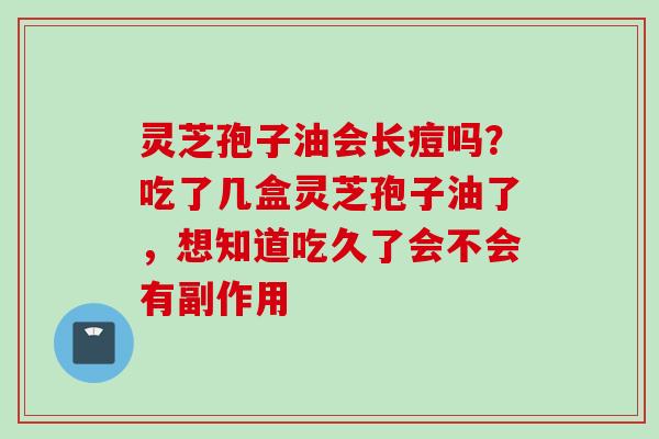 灵芝孢子油会长痘吗？吃了几盒灵芝孢子油了，想知道吃久了会不会有副作用