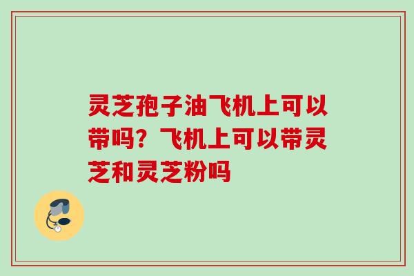 灵芝孢子油飞机上可以带吗？飞机上可以带灵芝和灵芝粉吗