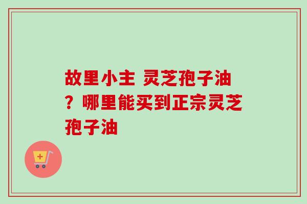故里小主 灵芝孢子油？哪里能买到正宗灵芝孢子油