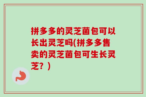 拼多多的灵芝菌包可以长出灵芝吗(拼多多售卖的灵芝菌包可生长灵芝？)