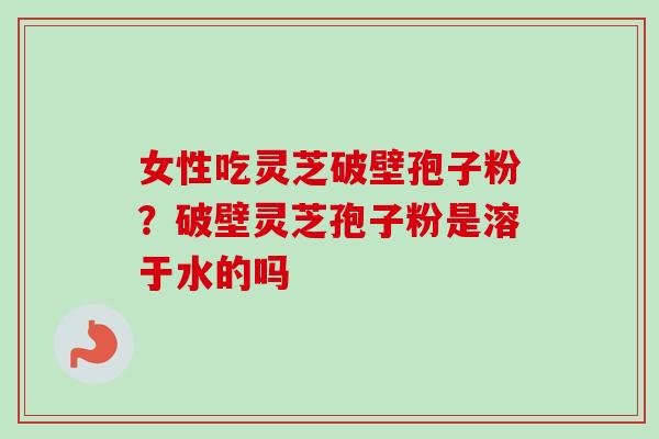 女性吃灵芝破壁孢子粉？破壁灵芝孢子粉是溶于水的吗