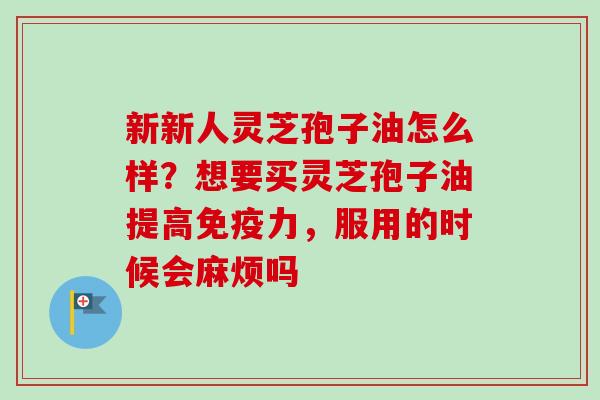 新新人灵芝孢子油怎么样？想要买灵芝孢子油提高免疫力，服用的时候会麻烦吗