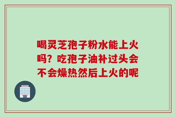 喝灵芝孢子粉水能上火吗？吃孢子油补过头会不会燥热然后上火的呢