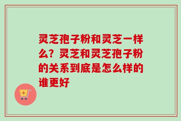 灵芝孢子粉和灵芝一样么？灵芝和灵芝孢子粉的关系到底是怎么样的谁更好