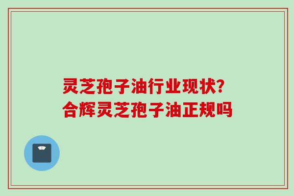 灵芝孢子油行业现状？合辉灵芝孢子油正规吗